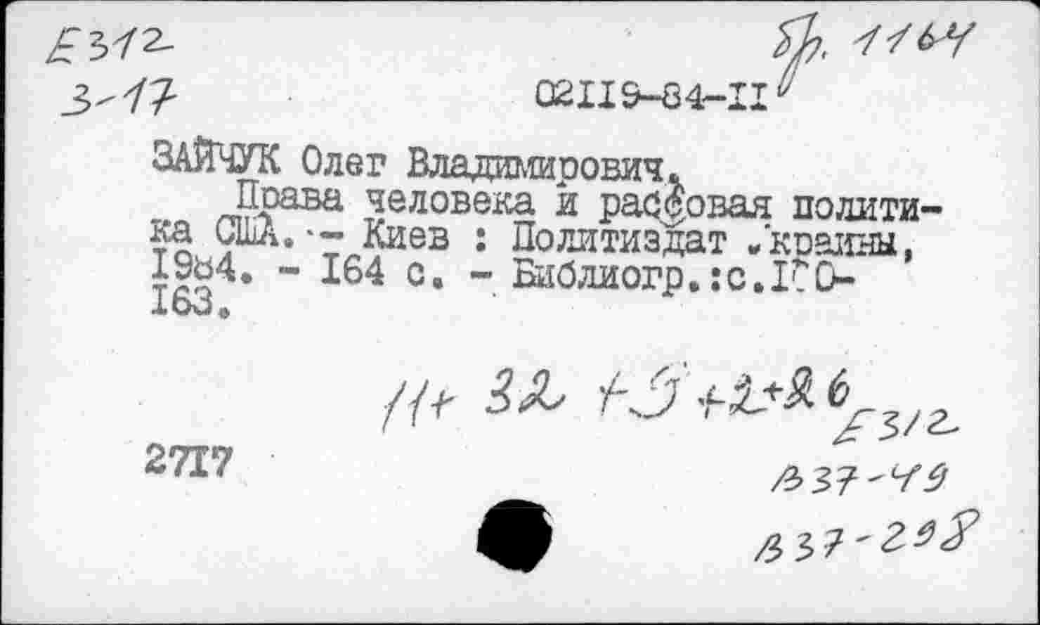 ﻿7-	02119-84-11^
ЗАЙЧУК Олег Владимирович.
Права человека и рассовал политика США.-- Киев : Политиздат /киаины, 1УЬ4. - 164 с. - Библиогр.:с.1ГО-X мО ф
2717
/л
/3 37-Г^